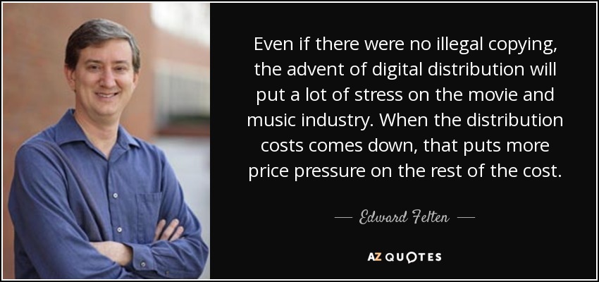 Even if there were no illegal copying, the advent of digital distribution will put a lot of stress on the movie and music industry. When the distribution costs comes down, that puts more price pressure on the rest of the cost. - Edward Felten