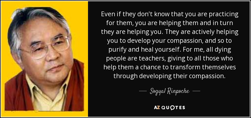 Even if they don't know that you are practicing for them, you are helping them and in turn they are helping you. They are actively helping you to develop your compassion, and so to purify and heal yourself. For me, all dying people are teachers, giving to all those who help them a chance to transform themselves through developing their compassion. - Sogyal Rinpoche