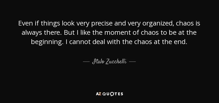 Even if things look very precise and very organized, chaos is always there. But I like the moment of chaos to be at the beginning. I cannot deal with the chaos at the end. - Italo Zucchelli
