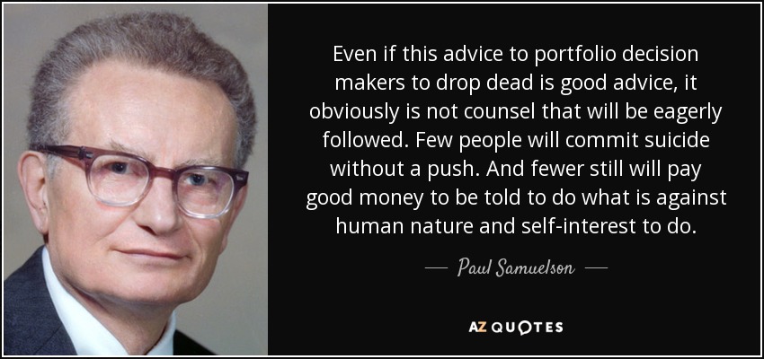 Even if this advice to portfolio decision makers to drop dead is good advice, it obviously is not counsel that will be eagerly followed. Few people will commit suicide without a push. And fewer still will pay good money to be told to do what is against human nature and self-interest to do. - Paul Samuelson