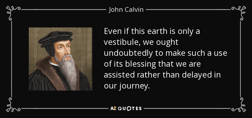 Even if this earth is only a vestibule, we ought undoubtedly to make such a use of its blessing that we are assisted rather than delayed in our journey. - John Calvin