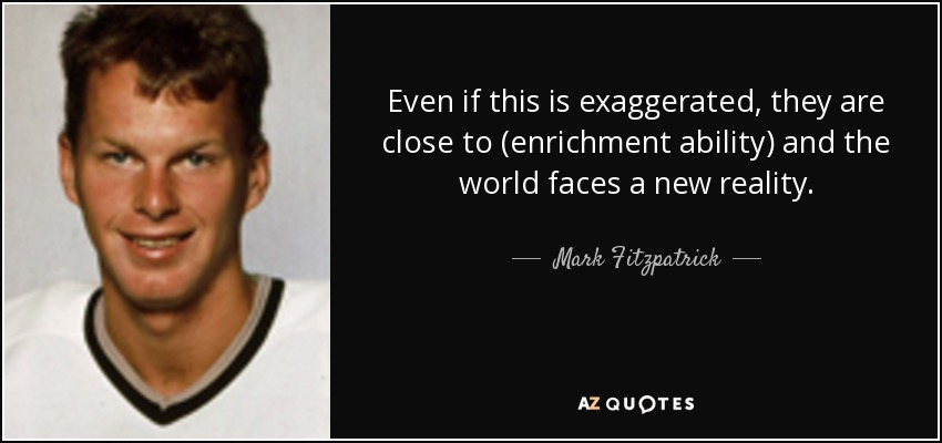 Even if this is exaggerated, they are close to (enrichment ability) and the world faces a new reality. - Mark Fitzpatrick