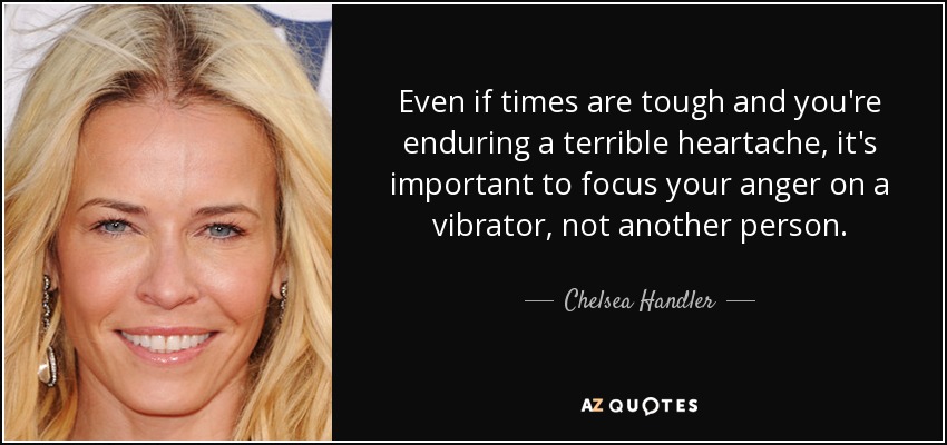 Even if times are tough and you're enduring a terrible heartache, it's important to focus your anger on a vibrator, not another person. - Chelsea Handler