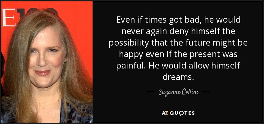 Even if times got bad, he would never again deny himself the possibility that the future might be happy even if the present was painful. He would allow himself dreams. - Suzanne Collins