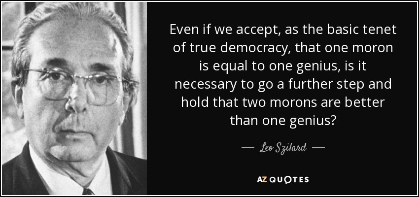 Even if we accept, as the basic tenet of true democracy, that one moron is equal to one genius, is it necessary to go a further step and hold that two morons are better than one genius? - Leo Szilard