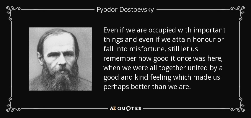 Even if we are occupied with important things and even if we attain honour or fall into misfortune, still let us remember how good it once was here, when we were all together united by a good and kind feeling which made us perhaps better than we are. - Fyodor Dostoevsky