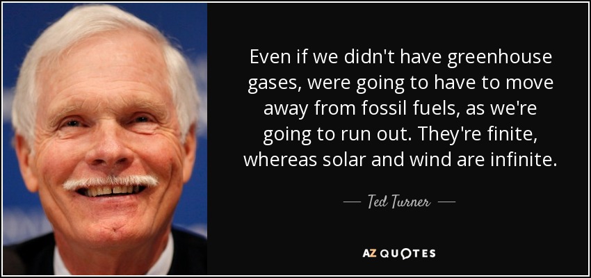 Even if we didn't have greenhouse gases, were going to have to move away from fossil fuels, as we're going to run out. They're finite, whereas solar and wind are infinite. - Ted Turner