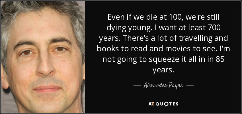 Even if we die at 100, we're still dying young. I want at least 700 years. There's a lot of travelling and books to read and movies to see. I'm not going to squeeze it all in in 85 years. - Alexander Payne