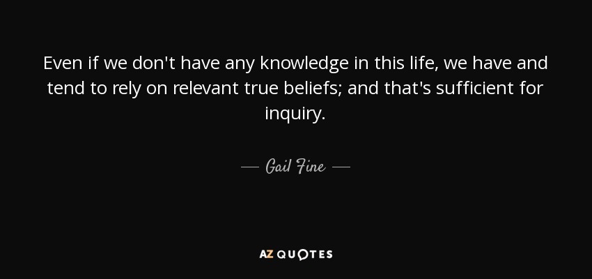 Even if we don't have any knowledge in this life, we have and tend to rely on relevant true beliefs; and that's sufficient for inquiry. - Gail Fine