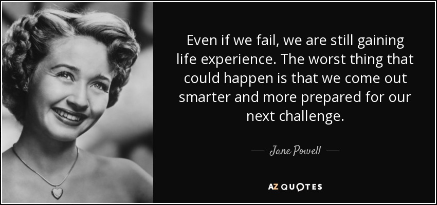 Even if we fail, we are still gaining life experience. The worst thing that could happen is that we come out smarter and more prepared for our next challenge. - Jane Powell