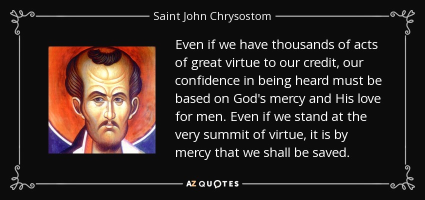 Even if we have thousands of acts of great virtue to our credit, our confidence in being heard must be based on God's mercy and His love for men. Even if we stand at the very summit of virtue, it is by mercy that we shall be saved. - Saint John Chrysostom