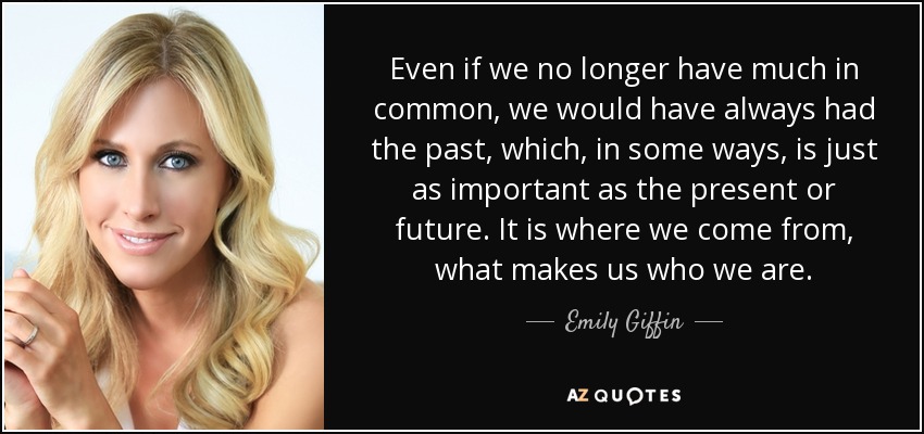 Even if we no longer have much in common, we would have always had the past, which, in some ways, is just as important as the present or future. It is where we come from, what makes us who we are. - Emily Giffin