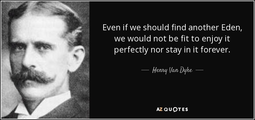 Even if we should find another Eden, we would not be fit to enjoy it perfectly nor stay in it forever. - Henry Van Dyke