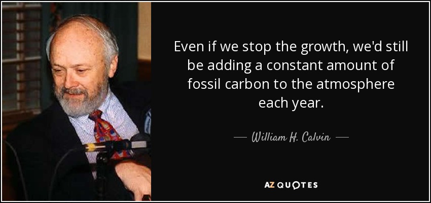 Even if we stop the growth, we'd still be adding a constant amount of fossil carbon to the atmosphere each year. - William H. Calvin