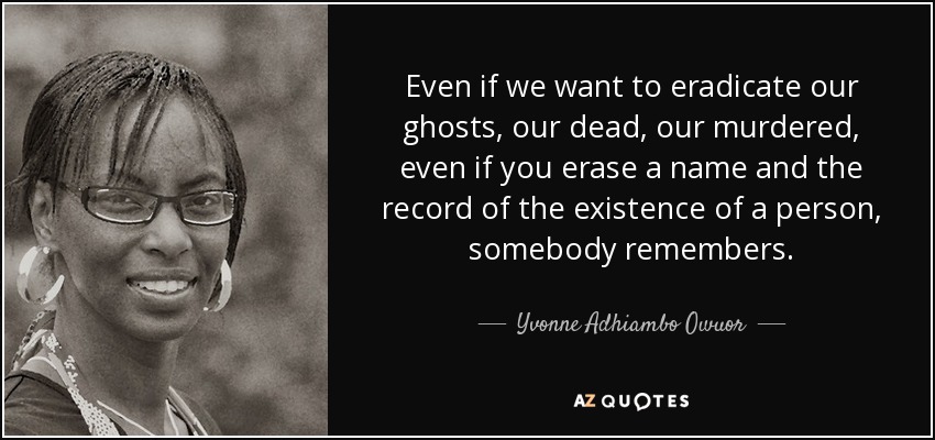 Even if we want to eradicate our ghosts, our dead, our murdered, even if you erase a name and the record of the existence of a person, somebody remembers. - Yvonne Adhiambo Owuor