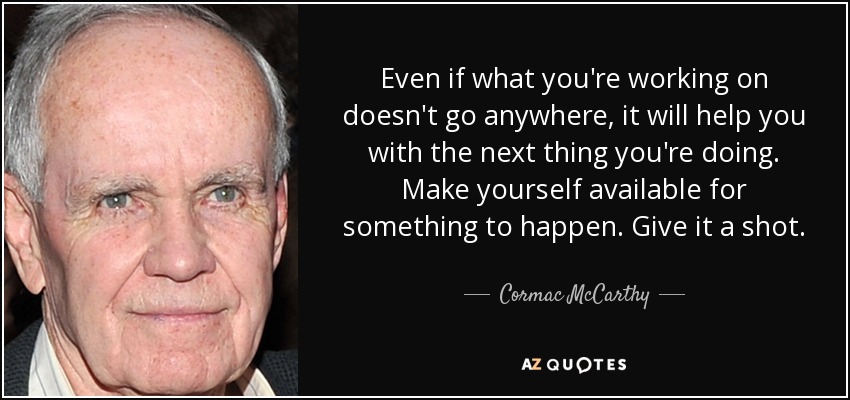 Even if what you're working on doesn't go anywhere, it will help you with the next thing you're doing. Make yourself available for something to happen. Give it a shot. - Cormac McCarthy