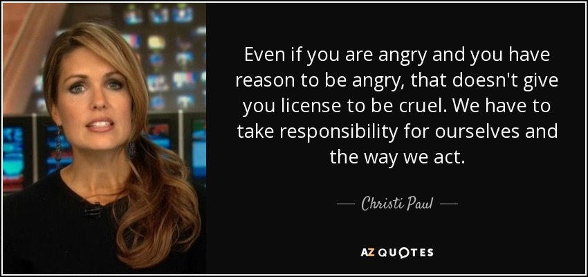 Even if you are angry and you have reason to be angry, that doesn't give you license to be cruel. We have to take responsibility for ourselves and the way we act. - Christi Paul