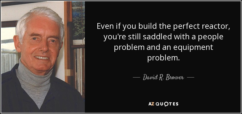 Even if you build the perfect reactor, you're still saddled with a people problem and an equipment problem. - David R. Brower