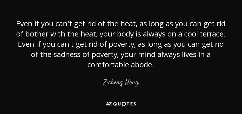 Even if you can't get rid of the heat, as long as you can get rid of bother with the heat, your body is always on a cool terrace. Even if you can't get rid of poverty, as long as you can get rid of the sadness of poverty, your mind always lives in a comfortable abode. - Zicheng Hong