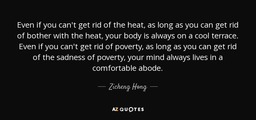Even if you can't get rid of the heat, as long as you can get rid of bother with the heat, your body is always on a cool terrace. Even if you can't get rid of poverty, as long as you can get rid of the sadness of poverty, your mind always lives in a comfortable abode. - Zicheng Hong