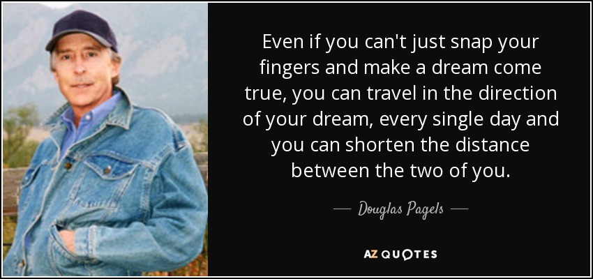 Even if you can't just snap your fingers and make a dream come true, you can travel in the direction of your dream, every single day and you can shorten the distance between the two of you. - Douglas Pagels
