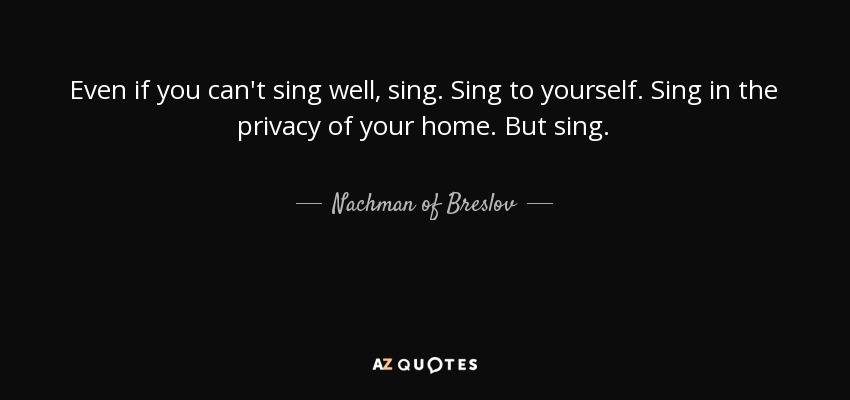 Even if you can't sing well, sing. Sing to yourself. Sing in the privacy of your home. But sing. - Nachman of Breslov