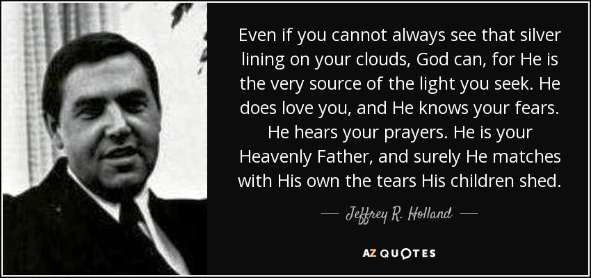 Even if you cannot always see that silver lining on your clouds, God can, for He is the very source of the light you seek. He does love you, and He knows your fears. He hears your prayers. He is your Heavenly Father, and surely He matches with His own the tears His children shed. - Jeffrey R. Holland