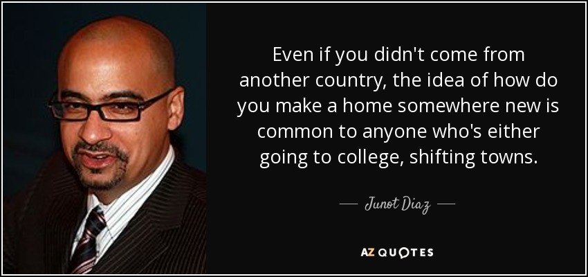 Even if you didn't come from another country, the idea of how do you make a home somewhere new is common to anyone who's either going to college, shifting towns. - Junot Diaz