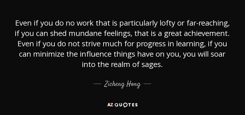 Even if you do no work that is particularly lofty or far-reaching, if you can shed mundane feelings, that is a great achievement. Even if you do not strive much for progress in learning, if you can minimize the influence things have on you, you will soar into the realm of sages. - Zicheng Hong