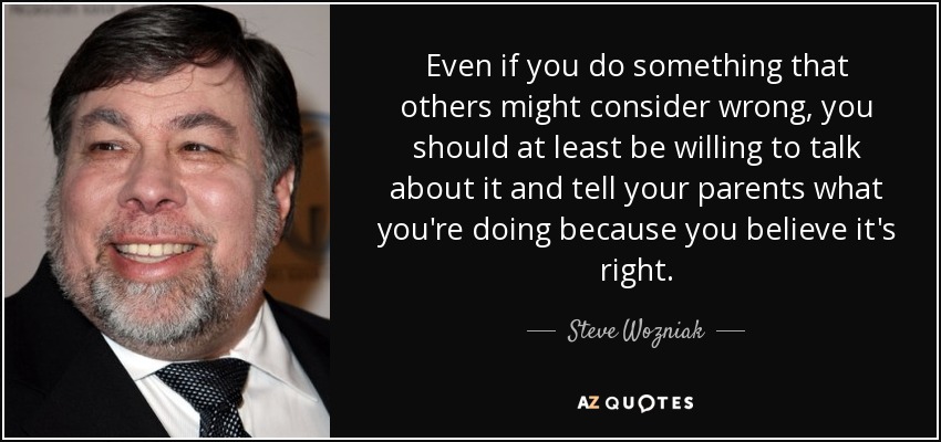 Even if you do something that others might consider wrong, you should at least be willing to talk about it and tell your parents what you're doing because you believe it's right. - Steve Wozniak