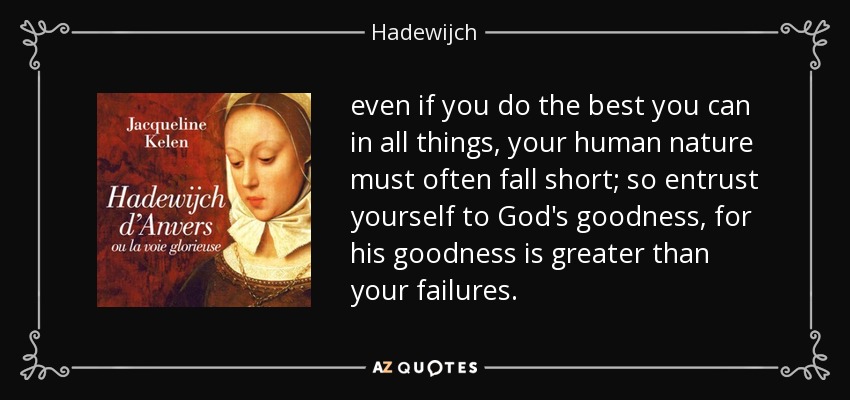 even if you do the best you can in all things, your human nature must often fall short; so entrust yourself to God's goodness, for his goodness is greater than your failures. - Hadewijch