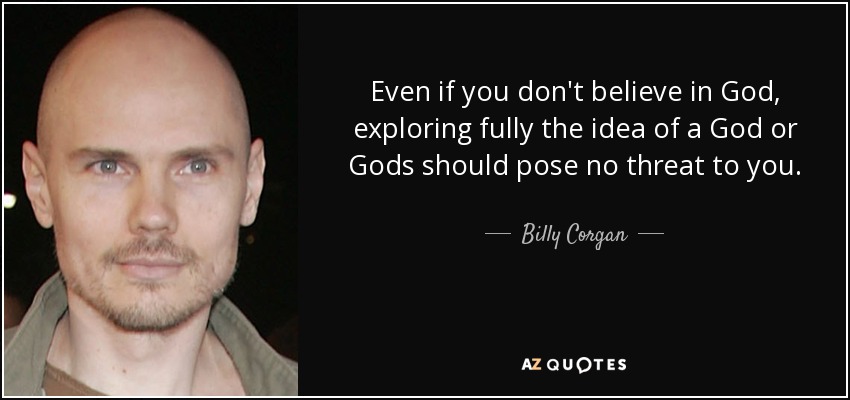 Even if you don't believe in God, exploring fully the idea of a God or Gods should pose no threat to you. - Billy Corgan