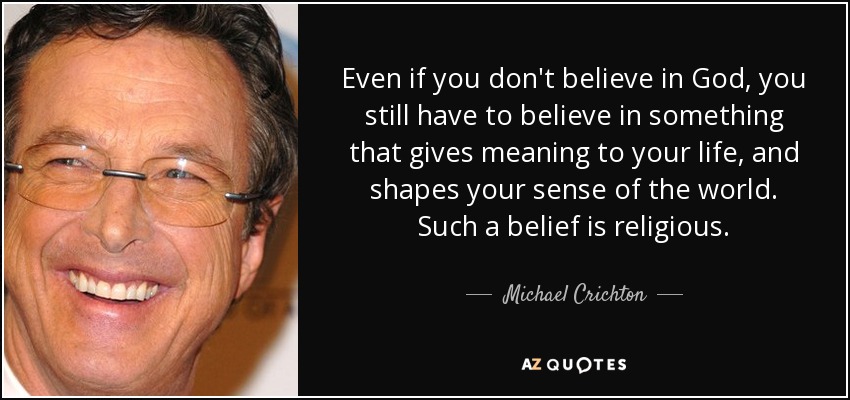 Even if you don't believe in God, you still have to believe in something that gives meaning to your life, and shapes your sense of the world. Such a belief is religious. - Michael Crichton