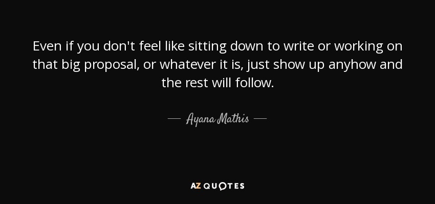 Even if you don't feel like sitting down to write or working on that big proposal, or whatever it is, just show up anyhow and the rest will follow. - Ayana Mathis