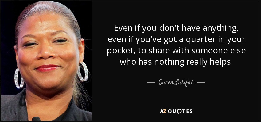 Even if you don't have anything, even if you've got a quarter in your pocket, to share with someone else who has nothing really helps. - Queen Latifah