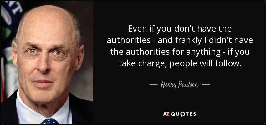 Even if you don't have the authorities - and frankly I didn't have the authorities for anything - if you take charge, people will follow. - Henry Paulson