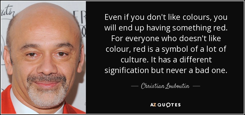 Even if you don't like colours, you will end up having something red. For everyone who doesn't like colour, red is a symbol of a lot of culture. It has a different signification but never a bad one. - Christian Louboutin