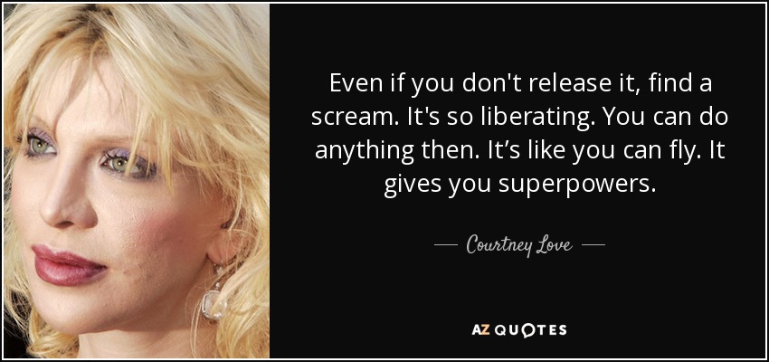 Even if you don't release it, find a scream. It's so liberating. You can do anything then. It’s like you can fly. It gives you superpowers. - Courtney Love