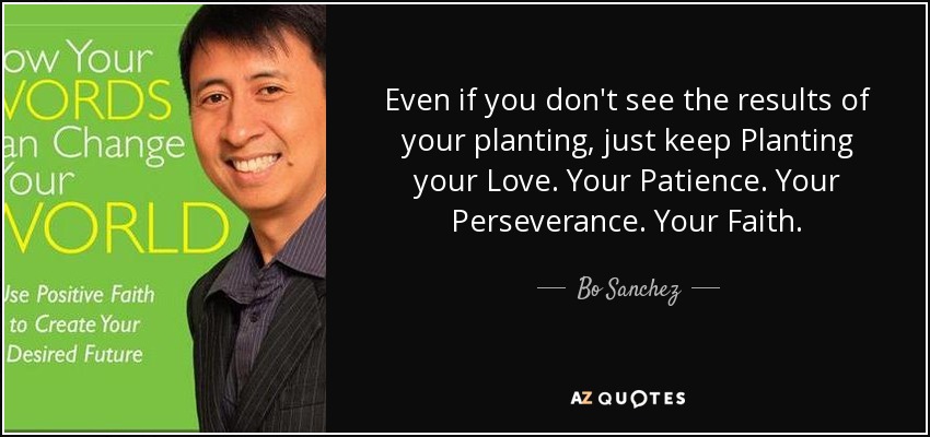 Even if you don't see the results of your planting, just keep Planting your Love. Your Patience. Your Perseverance. Your Faith. - Bo Sanchez