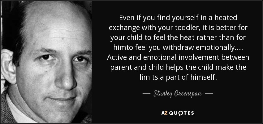Even if you find yourself in a heated exchange with your toddler, it is better for your child to feel the heat rather than for himto feel you withdraw emotionally.... Active and emotional involvement between parent and child helps the child make the limits a part of himself. - Stanley Greenspan