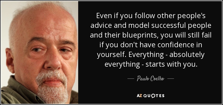 Even if you follow other people's advice and model successful people and their blueprints, you will still fail if you don't have confidence in yourself. Everything - absolutely everything - starts with you. - Paulo Coelho