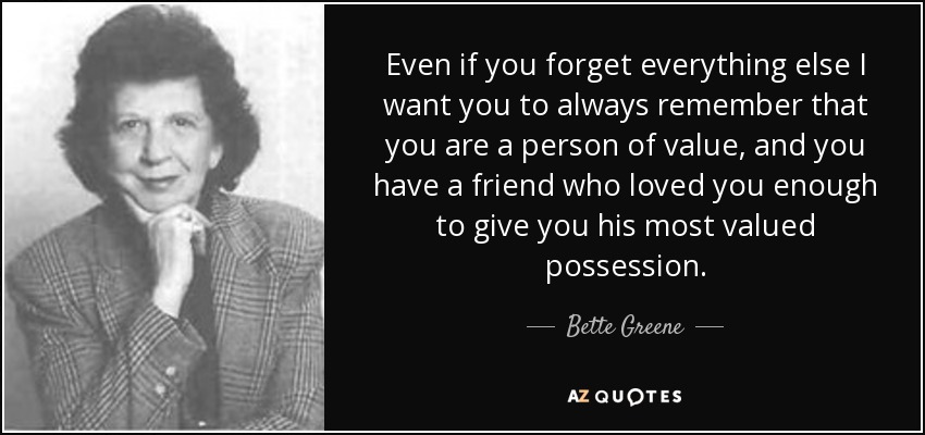 Even if you forget everything else I want you to always remember that you are a person of value, and you have a friend who loved you enough to give you his most valued possession. - Bette Greene