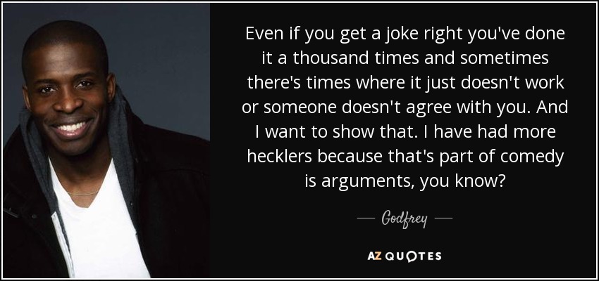 Even if you get a joke right you've done it a thousand times and sometimes there's times where it just doesn't work or someone doesn't agree with you. And I want to show that. I have had more hecklers because that's part of comedy is arguments, you know? - Godfrey