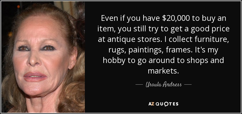 Even if you have $20,000 to buy an item, you still try to get a good price at antique stores. I collect furniture, rugs, paintings, frames. It's my hobby to go around to shops and markets. - Ursula Andress