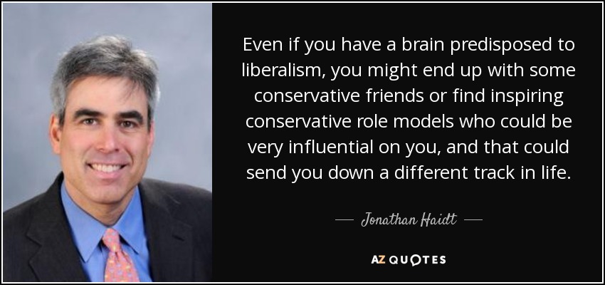 Even if you have a brain predisposed to liberalism, you might end up with some conservative friends or find inspiring conservative role models who could be very influential on you, and that could send you down a different track in life. - Jonathan Haidt