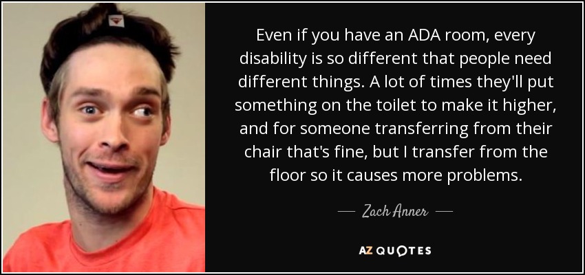 Even if you have an ADA room, every disability is so different that people need different things. A lot of times they'll put something on the toilet to make it higher, and for someone transferring from their chair that's fine, but I transfer from the floor so it causes more problems. - Zach Anner