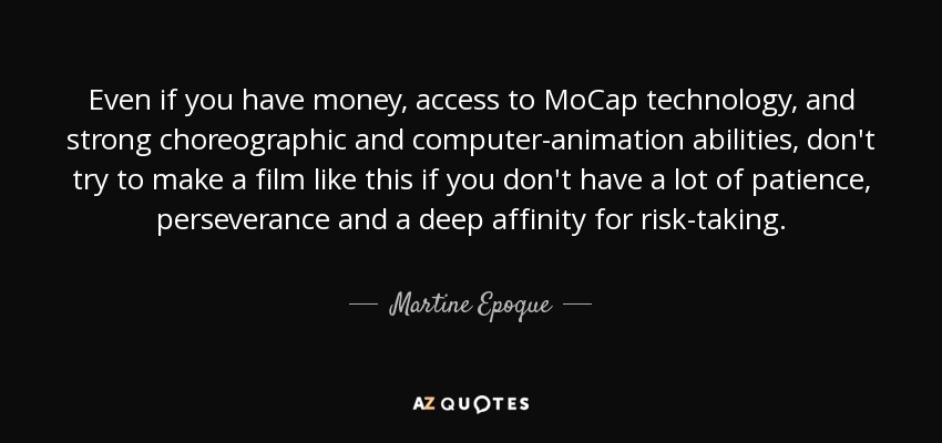 Even if you have money, access to MoCap technology, and strong choreographic and computer-animation abilities, don't try to make a film like this if you don't have a lot of patience, perseverance and a deep affinity for risk-taking. - Martine Epoque