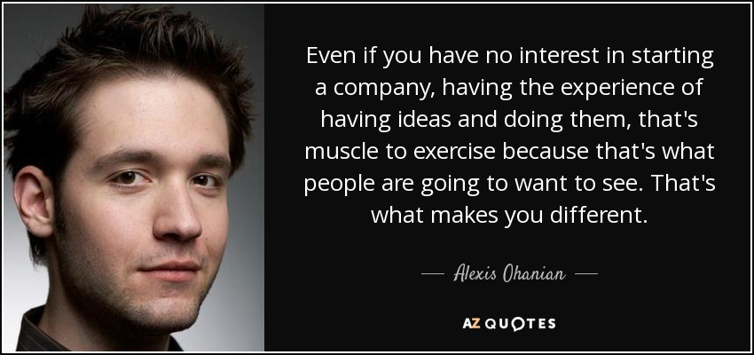 Even if you have no interest in starting a company, having the experience of having ideas and doing them, that's muscle to exercise because that's what people are going to want to see. That's what makes you different. - Alexis Ohanian