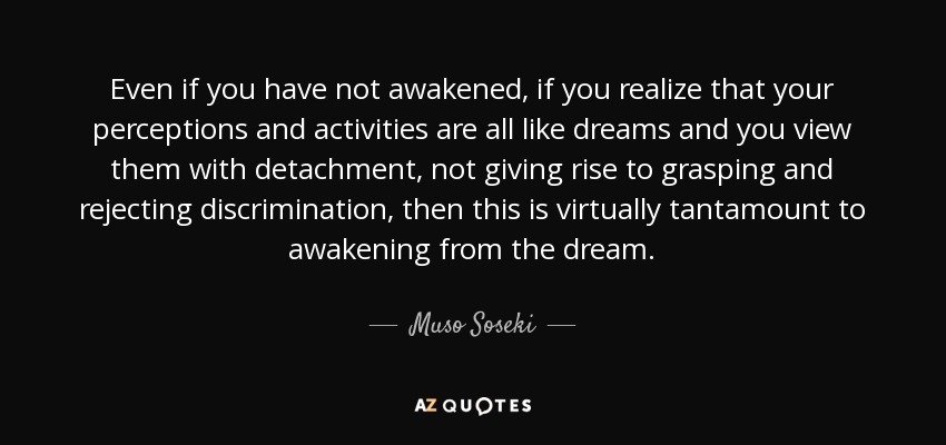 Even if you have not awakened, if you realize that your perceptions and activities are all like dreams and you view them with detachment, not giving rise to grasping and rejecting discrimination, then this is virtually tantamount to awakening from the dream. - Muso Soseki
