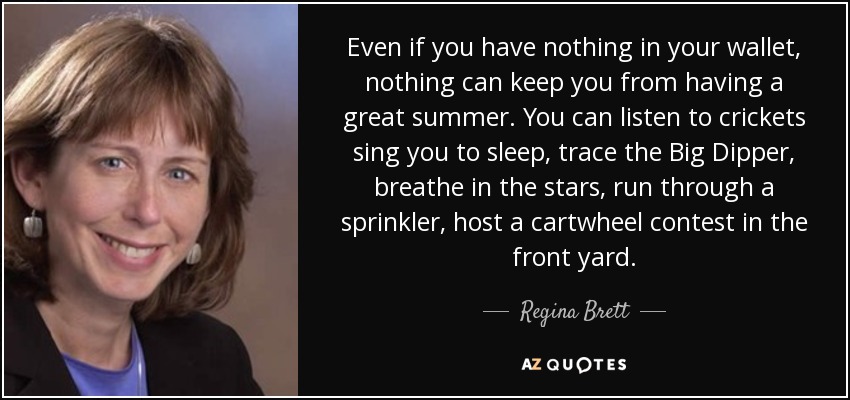 Even if you have nothing in your wallet, nothing can keep you from having a great summer. You can listen to crickets sing you to sleep, trace the Big Dipper, breathe in the stars, run through a sprinkler, host a cartwheel contest in the front yard. - Regina Brett